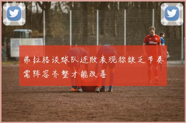 弗拉格谈球队连败表现称缺乏节奏需阵容齐整才能改善