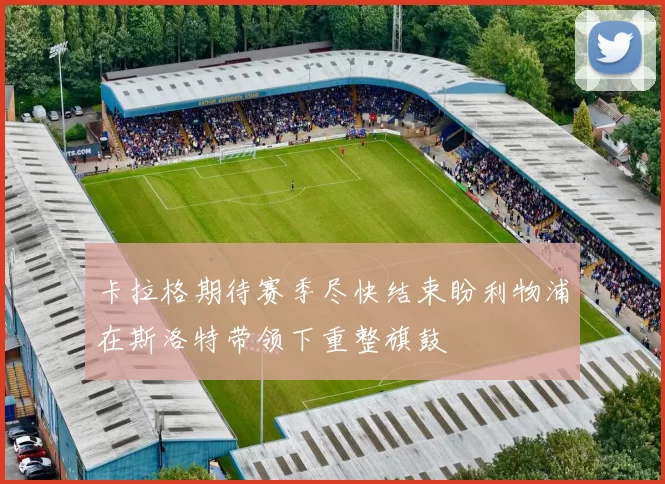 卡拉格期待赛季尽快结束盼利物浦在斯洛特带领下重整旗鼓