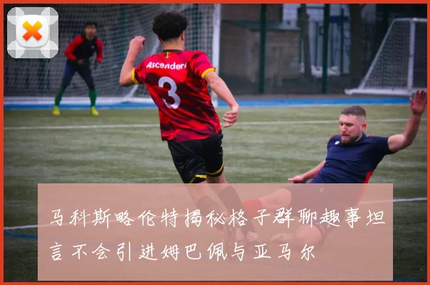 马科斯略伦特揭秘格子群聊趣事坦言不会引进姆巴佩与亚马尔