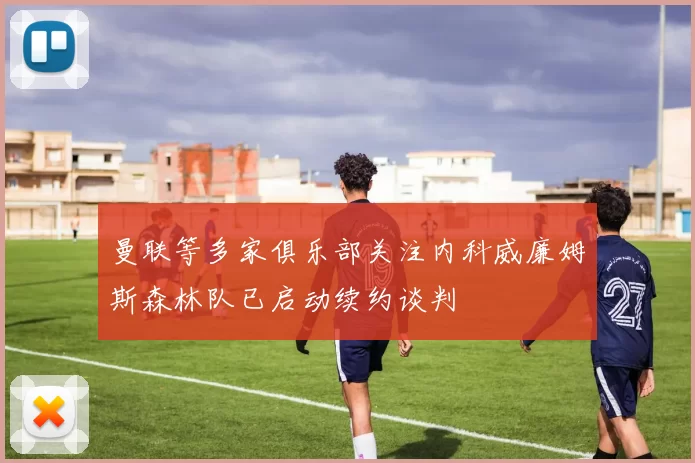 曼联等多家俱乐部关注内科威廉姆斯森林队已启动续约谈判