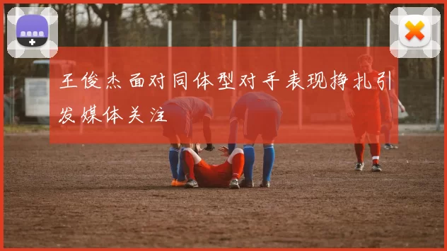王俊杰面对同体型对手表现挣扎引发媒体关注