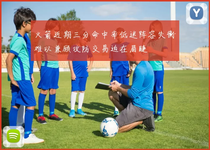 火箭近期三分命中率低迷阵容失衡难以兼顾攻防交易迫在眉睫