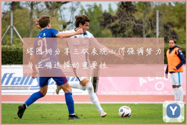 塔图姆分享三双表现心得强调努力与正确选择的重要性