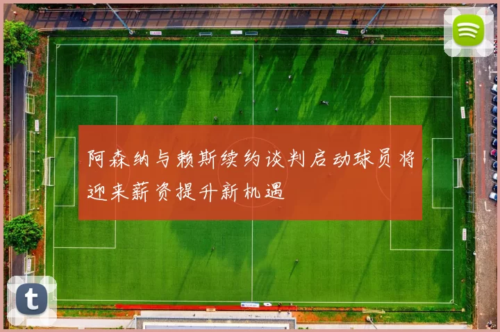 阿森纳与赖斯续约谈判启动球员将迎来薪资提升新机遇