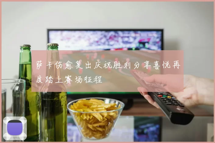 萨卡伤愈复出庆祝胜利分享喜悦再度踏上赛场征程