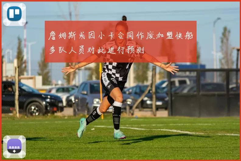 詹姆斯或因小卡合同作废加盟快船多队人员对此进行预测
