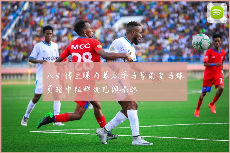 八卦博主曝内幕本泽马等前皇马球员暗中阻碍姆巴佩崛起