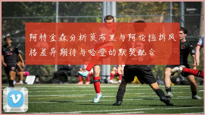 阿特金森分析莫布里与阿伦挡拆风格差异期待与哈登的默契配合