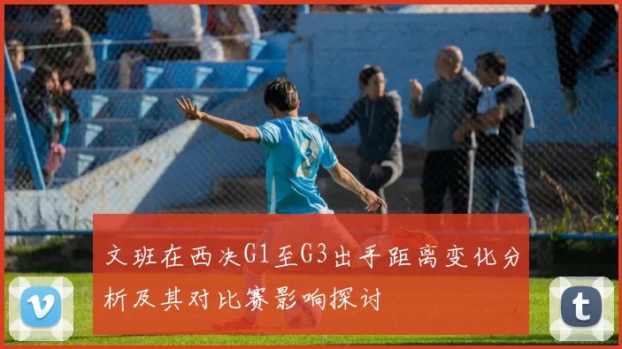 文班在西决G1至G3出手距离变化分析及其对比赛影响探讨