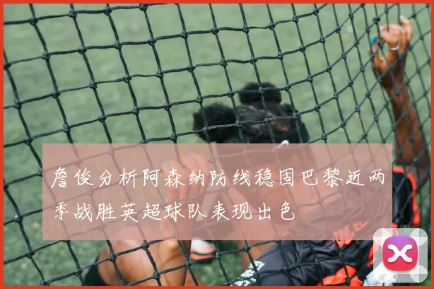 詹俊分析阿森纳防线稳固巴黎近两季战胜英超球队表现出色
