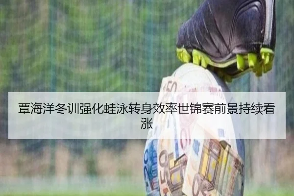覃海洋冬训强化蛙泳转身效率世锦赛前景持续看涨 | MKSPORT